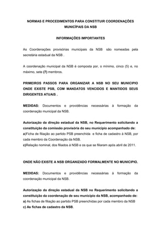 NORMAS E PROCEDIMENTOS PARA CONSTITUIR COORDENAÇÕES
                            MUNICÍPAIS DA NSB


                      INFORMAÇÕES IMPORTANTES


As Coordenações provisórias municipais da NSB            são nomeadas pela
secretária estadual da NSB .


A coordenação municipal da NSB é composta por, o mínimo, cinco (5) e, no
máximo, sete (7) membros.


PRIMEIROS PASSOS PARA ORGANIZAR A NSB NO SEU MUNICIPIO
ONDE EXISTE PSB, COM MANDATOS VENCIDOS E MANTIDOS SEUS
DIRIGENTES ATUAIS .


MEDIDAS:     Documentos     e   providências   necessárias   à   formação   da
coordenação municipal da NSB.


Autorização da direção estadual da NSB, no Requerimento solicitando a
constituição da comissão provisória do seu município acompanhado de:
a)Ficha de filiação ao partido PSB preenchida e ficha de cadastro á NSB, por
cada membro da Coordenação da NSB.
c)Relação nominal, dos filiados á NSB e os que se filiaram após abril de 2011.




ONDE NÃO EXISTE A NSB ORGANIZADO FORMALMENTE NO MUNICIPIO.


MEDIDAS:     Documentos     e   providências   necessárias   à   formação   da
coordenação municipal da NSB.


Autorização da direção estadual da NSB no Requerimento solicitando a
constituição da coordenação de seu município da NSB, acompanhado de:
a) As fichas de filiação ao partido PSB preenchidas por cada membro da NSB
c) As fichas de cadastro da NSB.
 