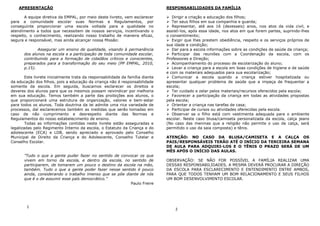 APRESENTAÇÃO                                                                RESPONSABILIDADES DA FAMÍLIA

       A equipe diretiva da EMPAL, por meio deste livreto, vem esclarecer          Dirigir a criação e educação dos filhos;
para a comunidade escolar suas Normas e Regulamentos, por                          Ter seus filhos em sua companhia e guarda;
conseguinte proporcionar uma escola voltada para a qualidade no                    Representar, até aos 16 (dezesseis) anos, nos atos da vida civil, e
atendimento a todos que necessitem de nossos serviços, incentivando o           assistí-los, após essa idade, nos atos em que forem partes, suprindo-lhes
respeito, o conhecimento, realizando nosso trabalho de maneira eficaz,          o consentimento;
segura e responsável, mas ainda alcançar nossa Missão:                             Exigir que lhes prestem obediência, respeito e os serviços próprios de
                                                                                sua idade e condição;
              Assegurar um ensino de qualidade, visando à permanência              Dar para a escola informações sobre as condições de saúde da criança;
       dos alunos na escola e a participação de toda comunidade escolar,           Participar das reuniões com a Coordenação da escola, com os
       contribuindo para a formação de cidadãos críticos e conscientes,         Professores e Direção;
       preparados para a transformação do seu meio (PP EMPAL, 2010,                Acompanhamento do processo de escolarização do aluno;
       p.15).                                                                      Levar a criança para a escola em boas condições de higiene e de saúde
                                                                                e com os materiais adequados para sua escolarização;
        Este livrete inicialmente trata da responsabilidade da família diante      Comunicar a escola quando a criança estiver hospitalizada ou
da educação dos filhos, pois a educação da criança não é responsabilidade       apresentar qualquer problema de saúde que a impeça de frequentar a
somente da escola. Em seguida, buscamos esclarecer os direitos e                escola;
deveres dos alunos para que os mesmos possam reivindicar por melhoria              Ter cuidado e zelar pelos materiais/recursos oferecidos pela escola;
em sua educação. Temos também a parte das proibições aos alunos, o                 Favorecer a participação da criança em todas as atividades propostas
que proporcionará uma estrutura de organização, valores e bem-estar             pela escola;
para todos os alunos. Toda doutrina da lei admite uma rica variedade de            Orientar a criança nas tarefas de casa;
processos, daí esclarecemos também as medidas que serão tomadas em                 Participar de cursos ou atividades oferecidas pela escola.
caso de não cumprimento e desrespeito diante das Normas e                          Observar se o filho está com vestimenta adequada para o ambiente
Regulamentos do nosso estabelecimento de ensino.                                escolar. Neste caso blusa/camiseta personalizada da escola, calça jeans
        Todas as informações contidas neste livrete estão asseguradas e         (No caso das meninas que a religião não permite o uso de calça, será
legalizadas pelo Regimento Interno da escola, o Estatuto da Criança e do        permitido o uso da saia composta) e tênis.
adolescente (ECA) e LDB, sendo apreciado e aprovado pelo Conselho
Municipal de Direito da Criança e do Adolescente, Conselho Tutelar e            ATENÇÃO: NO CASO DA BLUSA/CAMISETA E A CALÇA OS
Conselho Escolar.                                                               PAIS/RESPONSÁVEIS TERÃO ATÉ O INÍCIO DA TERCEIRA SEMANA
                                                                                DE AULA PARA ADQUIRI-LOS E O TÊNIS O PRAZO SERÁ DE UM
                                                                                MÊS APÓS O INÍCIO DAS AULAS.
       ”Tudo o que a gente puder fazer no sentido de convocar os que
       vivem em torno da escola, e dentro da escola, no sentido de              OBSERVAÇÃO: SE NÃO FOR POSSÍVEL A FAMÍLIA REALIZAR UMA
       participarem, de tomarem um pouco o destino da escola na mão,            DESSAS RESPONSABILIDADES, A MESMA DEVERÁ PROCURAR A DIREÇÃO
       também. Tudo o que a gente poder fazer nesse sentido é pouco             DA ESCOLA PARA ESCLARECIMENTO E ENTENDIMENTO ENTRE AMBOS,
       ainda, considerando o trabalho imenso que se põe diante de nós           PARA QUE TODOS TENHAM UM BOM RELACIONAMENTO E SEUS FILHOS
       que é o de assumir esse país democrático.”                               UM BOM DESENVOLVIMENTO ESCOLAR.
                                                          Paulo Freire




        1
                                                                                    2
 