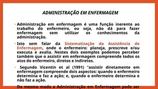 ADMINISTRAÇÃO EM ENFERMAGEM
• Administração em enfermagem é uma função inerente ao
trabalho do enfermeiro, ou seja, não dá para fazer
enfermagem sem utilizar os conhecimentos da
administração.
• Isto sem falar da Sistematização da Assistência de
Enfermagem, onde o enfermeiro: planeja, prescreve e/ou
executa e avalia. Nestes dois exemplos podemos perceber
também que o assistir em enfermagem compreende todos os
atos do enfermeiro, diretos e indiretos.
• Segundo Vicentin et al (1991) "assistir diretamente em
enfermagem compreende dois aspectos: quando o enfermeiro
determina e faz a ação; e, quando o enfermeiro determina e
não faz a ação.
• Do mesmo modo a Administração em Enfermagem pode ser
 