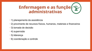 Enfermagem e as funções
administrativas
• 1) planejamento da assistência
• 2) provimento de recursos físicos, humanos, materiais e financeiros
• 3) tomada de decisão
• 4) supervisão
• 5) liderança
• 6) coordenação e controle
 