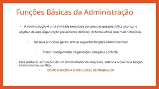 Funções Básicas da Administração
• A administração é uma atividade executada por pessoas que possibilita alcançar o
objetivo de uma organização previamente definido, de forma eficaz com maior eficiência.
• Em seus princípios gerais, tem as seguintes funções administrativas:
• PODC: Planejamento, Organização, Direção e Controle.
• Para conhecer as funções de um administrador de empresas, entenda o que cada função
administrativa significa.
• COMO FUNCIONA O MEU LOCAL DE TRABALHO?
 
