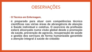 OBSERVAÇÕES
• O Técnico em Enfermagem,
• é preparado para atuar com competências técnico
cientificas nas várias áreas de abrangência de atenção
à Saúde individual e coletiva. O exercício da profissão
estará alicerçado numa visão global desde a promoção
da saúde, prevenção de agravos, recuperação de saúde
e gestão dos serviços de forma humanizada garantido
a atenção integral à saúde do cidadão
 