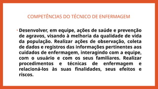 COMPETÊNCIAS DO TÉCNICO DE ENFERMAGEM
• Desenvolver, em equipe, ações de saúde e prevenção
de agravos, visando à melhoria da qualidade de vida
da população. Realizar ações de observação, coleta
de dados e registros das informações pertinentes aos
cuidados de enfermagem, interagindo com a equipe,
com o usuário e com os seus familiares. Realizar
procedimentos e técnicas de enfermagem e
relacioná-los às suas finalidades, seus efeitos e
riscos.
 