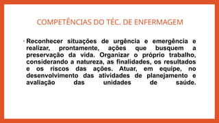 COMPETÊNCIAS DO TÉC. DE ENFERMAGEM
• Reconhecer situações de urgência e emergência e
realizar, prontamente, ações que busquem a
preservação da vida. Organizar o próprio trabalho,
considerando a natureza, as finalidades, os resultados
e os riscos das ações. Atuar, em equipe, no
desenvolvimento das atividades de planejamento e
avaliação das unidades de saúde.
 
