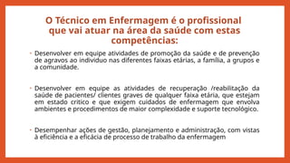 O Técnico em Enfermagem é o profissional
que vai atuar na área da saúde com estas
competências:
• Desenvolver em equipe atividades de promoção da saúde e de prevenção
de agravos ao individuo nas diferentes faixas etárias, a família, a grupos e
a comunidade.
• Desenvolver em equipe as atividades de recuperação /reabilitação da
saúde de pacientes/ clientes graves de qualquer faixa etária, que estejam
em estado critico e que exigem cuidados de enfermagem que envolva
ambientes e procedimentos de maior complexidade e suporte tecnológico.
• Desempenhar ações de gestão, planejamento e administração, com vistas
à eficiência e a eficácia de processo de trabalho da enfermagem
 