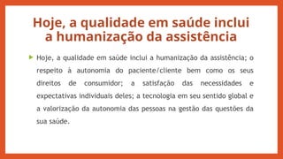 Hoje, a qualidade em saúde inclui
a humanização da assistência
 Hoje, a qualidade em saúde inclui a humanização da assistência; o
respeito à autonomia do paciente/cliente bem como os seus
direitos de consumidor; a satisfação das necessidades e
expectativas individuais deles; a tecnologia em seu sentido global e
a valorização da autonomia das pessoas na gestão das questões da
sua saúde.
 