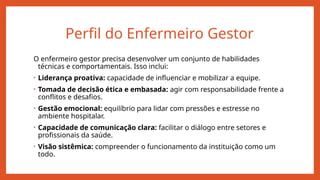 Perfil do Enfermeiro Gestor
O enfermeiro gestor precisa desenvolver um conjunto de habilidades
técnicas e comportamentais. Isso inclui:
• Liderança proativa: capacidade de influenciar e mobilizar a equipe.
• Tomada de decisão ética e embasada: agir com responsabilidade frente a
conflitos e desafios.
• Gestão emocional: equilíbrio para lidar com pressões e estresse no
ambiente hospitalar.
• Capacidade de comunicação clara: facilitar o diálogo entre setores e
profissionais da saúde.
• Visão sistêmica: compreender o funcionamento da instituição como um
todo.
 