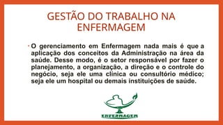 GESTÃO DO TRABALHO NA
ENFERMAGEM
• O gerenciamento em Enfermagem nada mais é que a
aplicação dos conceitos da Administração na área da
saúde. Desse modo, é o setor responsável por fazer o
planejamento, a organização, a direção e o controle do
negócio, seja ele uma clínica ou consultório médico;
seja ele um hospital ou demais instituições de saúde.
 