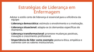 Estratégias de Liderança em
Enfermagem
Adotar o estilo certo de liderança é essencial para a eficiência da
equipe:
• Liderança democrática: estimula o envolvimento e a motivação.
• Liderança situacional: adapta-se às demandas específicas do
momento.
• Liderança transformacional: promove mudanças positivas,
inovação e crescimento profissional.
• Importância do líder como exemplo: postura ética, empática e
coerente com os valores institucionais.
 