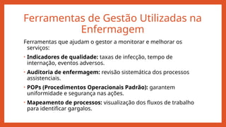 Ferramentas de Gestão Utilizadas na
Enfermagem
Ferramentas que ajudam o gestor a monitorar e melhorar os
serviços:
• Indicadores de qualidade: taxas de infecção, tempo de
internação, eventos adversos.
• Auditoria de enfermagem: revisão sistemática dos processos
assistenciais.
• POPs (Procedimentos Operacionais Padrão): garantem
uniformidade e segurança nas ações.
• Mapeamento de processos: visualização dos fluxos de trabalho
para identificar gargalos.
 