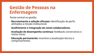 Gestão de Pessoas na
Enfermagem
Ponto central na gestão:
• Recrutamento e seleção eficazes: identificação de perfis
alinhados à missão institucional.
• Acolhimento e integração de novos colaboradores.
• Avaliação de desempenho contínua: feedbacks construtivos e
metas claras.
• Educação permanente: incentivo à atualização técnica e
comportamental.
 