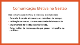 Comunicação Efetiva na Gestão
Boa comunicação melhora a eficiência e reduz erros:
• Estímulo à escuta ativa entre os membros da equipe.
• Utilização de canais claros e acessíveis de informação.
• Importância do feedback estruturado.
• Evitar ruídos de comunicação que gerem retrabalho ou
conflitos.
 