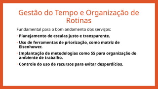 Gestão do Tempo e Organização de
Rotinas
Fundamental para o bom andamento dos serviços:
• Planejamento de escalas justo e transparente.
• Uso de ferramentas de priorização, como matriz de
Eisenhower.
• Implantação de metodologias como 5S para organização do
ambiente de trabalho.
• Controle do uso de recursos para evitar desperdícios.
 