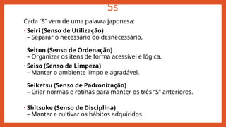 5s
Cada “S” vem de uma palavra japonesa:
• Seiri (Senso de Utilização)
– Separar o necessário do desnecessário.
Seiton (Senso de Ordenação)
– Organizar os itens de forma acessível e lógica.
• Seiso (Senso de Limpeza)
– Manter o ambiente limpo e agradável.
Seiketsu (Senso de Padronização)
– Criar normas e rotinas para manter os três “S” anteriores.
• Shitsuke (Senso de Disciplina)
– Manter e cultivar os hábitos adquiridos.
 