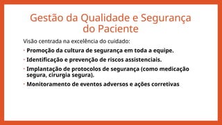 Gestão da Qualidade e Segurança
do Paciente
Visão centrada na excelência do cuidado:
• Promoção da cultura de segurança em toda a equipe.
• Identificação e prevenção de riscos assistenciais.
• Implantação de protocolos de segurança (como medicação
segura, cirurgia segura).
• Monitoramento de eventos adversos e ações corretivas
 
