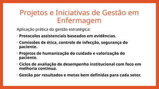 Projetos e Iniciativas de Gestão em
Enfermagem
Aplicação prática da gestão estratégica:
• Protocolos assistenciais baseados em evidências.
• Comissões de ética, controle de infecção, segurança do
paciente.
• Projetos de humanização do cuidado e valorização do
paciente.
• Ciclos de avaliação de desempenho institucional com foco em
melhoria contínua.
• Gestão por resultados e metas bem definidas para cada setor.
 
