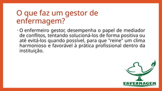 O que faz um gestor de
enfermagem?
• O enfermeiro gestor, desempenha o papel de mediador
de conflitos, tentando solucioná-los de forma positiva ou
até evitá-los quando possível, para que "reine" um clima
harmonioso e favorável à prática profissional dentro da
instituição.
 
