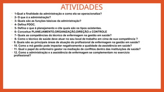 ATIVIDADES
• 1-Qual a finalidade da administração e como ela se operacionaliza?
• 2- O que á a administração?
• 3- Quais são as funções básicas da administração?
• 4- Defina PDOC.
• 5- Defina o que é planejamento e cite quais são os tipos existentes.
• 6- Conceitue PLANEJAMENTO,ORGANIZAÇÃO,DIREÇÃO e CONTROLE
• 7- Quais as competências do técnico de enfermagem na gestão em saúde?
• 8- Como o técnico de saúde deve atuar no seu local de trabalho em cima de sua competência ?
• 9. Quais são as principais áreas de atuação do profissional de enfermagem na gestão em saúde?
• 10. Como a má gestão pode impactar negativamente a qualidade da assistência em saúde?
• 11. Qual o papel do enfermeiro gestor na mediação de conflitos dentro das instituições de saúde?
• 12. Como a administração e a assistência de enfermagem se complementam no exercício
profissional?
 