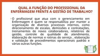QUAL A FUNÇÃO DO PROFISSIONAL DA
ENFERMAGEM FRENTE A GESTÃO DE TRABALHO?
• O profissional que atua com o gerenciamento em
Enfermagem é quem se responsabiliza por manter a
organização de diversos processos internos, como
direcionamento de escalas, demissões e contratações,
treinamentos de novos colaboradores, relatórios de
gestão, controle de qualidade de atendimento,
elaboração de normas e rotinas do serviço , elaboração
e validação de procedimentos operacionais padrão e
várias outras funções.
 