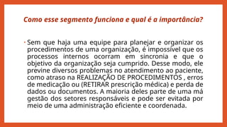 Como esse segmento funciona e qual é a importância?
• Sem que haja uma equipe para planejar e organizar os
procedimentos de uma organização, é impossível que os
processos internos ocorram em sincronia e que o
objetivo da organização seja cumprido. Desse modo, ele
previne diversos problemas no atendimento ao paciente,
como atraso na REALIZAÇÃO DE PROCEDIMENTOS , erros
de medicação ou (RETIRAR prescrição médica) e perda de
dados ou documentos. A maioria deles parte de uma má
gestão dos setores responsáveis e pode ser evitada por
meio de uma administração eficiente e coordenada.
 