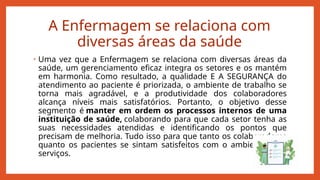 A Enfermagem se relaciona com
diversas áreas da saúde
• Uma vez que a Enfermagem se relaciona com diversas áreas da
saúde, um gerenciamento eficaz integra os setores e os mantém
em harmonia. Como resultado, a qualidade E A SEGURANÇA do
atendimento ao paciente é priorizada, o ambiente de trabalho se
torna mais agradável, e a produtividade dos colaboradores
alcança níveis mais satisfatórios. Portanto, o objetivo desse
segmento é manter em ordem os processos internos de uma
instituição de saúde, colaborando para que cada setor tenha as
suas necessidades atendidas e identificando os pontos que
precisam de melhoria. Tudo isso para que tanto os colaboradores
quanto os pacientes se sintam satisfeitos com o ambiente e os
serviços.
 