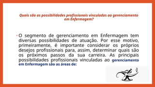 Quais são as possibilidades profissionais vinculadas ao gerenciamento
em Enfermagem?
• O segmento de gerenciamento em Enfermagem tem
diversas possibilidades de atuação. Por esse motivo,
primeiramente, é importante considerar os próprios
desejos profissionais para, assim, determinar quais são
os próximos passos da sua carreira. As principais
possibilidades profissionais vinculadas ao gerenciamento
em Enfermagem são as áreas de:
 