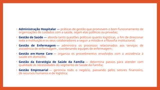 • Administração Hospitalar — práticas de gestão que promovem o bom funcionamento de
organizações de cuidados com a saúde, sejam elas públicas ou privadas;
• Gestão de Saúde — aborda tanto questões políticas quanto logísticas, a fim de direcionar
toda a instituição e os seus colaboradores a seguir a missão e a filosofia institucional;
• Gestão de Enfermagem — administra os processos relacionados aos serviços de
assistência de enfermagem , coordenando equipes de enfermagem ;
• Gestão em Home Care — organiza os procedimentos envolvidos com a assistência à
saúde em domicílio;
• Gestão da Estratégia de Saúde da Família — determina passos para atender com
qualidade às necessidades do segmento de Saúde da Família;
• Gestão Empresarial — gerencia todo o negócio, passando pelos setores financeiro,
de recursos humanos e de logística;
 