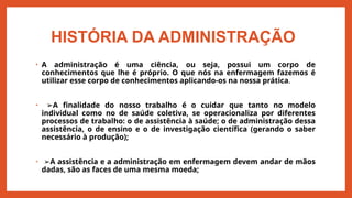 HISTÓRIA DA ADMINISTRAÇÃO
• A administração é uma ciência, ou seja, possui um corpo de
conhecimentos que lhe é próprio. O que nós na enfermagem fazemos é
utilizar esse corpo de conhecimentos aplicando-os na nossa prática.
• ➢A finalidade do nosso trabalho é o cuidar que tanto no modelo
individual como no de saúde coletiva, se operacionaliza por diferentes
processos de trabalho: o de assistência à saúde; o de administração dessa
assistência, o de ensino e o de investigação científica (gerando o saber
necessário à produção);
• ➢A assistência e a administração em enfermagem devem andar de mãos
dadas, são as faces de uma mesma moeda;
 