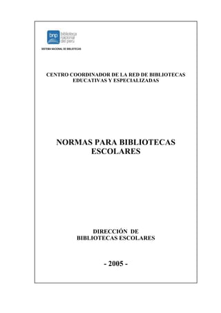 SISTEMA NACIONAL DE BIBLIOTECAS




   CENTRO COORDINADOR DE LA RED DE BIBLIOTECAS
           EDUCATIVAS Y ESPECIALIZADAS




           NORMAS PARA BIBLIOTECAS
                 ESCOLARES




                                DIRECCIÓN DE
                           BIBLIOTECAS ESCOLARES



                                  - 2005 -
 