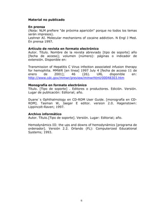 Material no publicado

En prensa
(Nota: NLM prefiere "de próxima aparición" porque no todos los temas
serán impresos).
Leshner AI. Molecular mechanisms of cocaine addiction. N Engl J Med.
En prensa 1997.

Artículo de revista en formato electrónico
Autor. Título. Nombre de la revista abreviado [tipo de soporte] año
[fecha de acceso]; volumen (número): páginas o indicador de
extensión. Disponible en:

Transmission of Hepatitis C Virus infection associated infusion therapy
for hemophilia. MMWR [en línea] 1997 July 4 [fecha de acceso 11 de
enero    de      2001];     46     (26).     URL     disponible     en:
http://www.cdc.gov/mmwr/preview/mmwrhtml/00048303.htm

Monografía en formato electrónico
Título. [Tipo de soporte] . Editores o productores. Edición. Versión.
Lugar de publicación: Editorial; año.

Duane`s Ophthalmology en CD-ROM User Guide. [monografía en CD-
ROM]. Tasman W, Jaeger E editor. version 2.0. Hagenstown:
Lippincolt-Raven; 1997.

Archivo informático
Autor. Título.[Tipo de soporte]. Versión. Lugar: Editorial; año.

Hemodynámics III: the ups and downs of hemodynámics [programa de
ordenador]. Versión 2.2. Orlando (FL): Computerized Educational
Systems; 1993.




                                   6
 