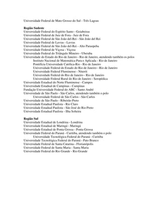 Universidade Federal de Mato Grosso do Sul - Três Lagoas

Região Sudeste
Universidade Federal do Espírito Santo - Goiabeiras
Universidade Federal de Juiz de Fora - Juiz de Fora
Universidade Federal de São João del-Rei - São João del Rei
Universidade Federal de Lavras - Lavras
Universidade Federal de São João del-Rei - Alto Paraopeba
Universidade Federal de Viçosa - Viçosa
Universidade Federal do Triângulo Mineiro - Uberaba
Universidade do Estado do Rio de Janeiro - Rio de Janeiro, atendendo também os polos
       Instituto Nacional de Matemática Pura e Aplicada - Rio de Janeiro
       Pontifícia Universidade Católica-Rio - Rio de Janeiro
       Universidade Federal do Estado do Rio de Janeiro - Rio de Janeiro
       Universidade Federal Fluminense - Niterói
       Universidade Federal do Rio de Janeiro - Rio de Janeiro
       Universidade Federal Rural do Rio de Janeiro - Seropédica
Universidade Estadual do Norte Fluminense - Campos
Universidade Estadual de Campinas - Campinas
Fundação Universidade Federal do ABC - Santo André
Universidade de São Paulo - São Carlos, atendendo também o polo
       Universidade Federal de São Carlos - São Carlos
Universidade de São Paulo - Ribeirão Preto
Universidade Estadual Paulista - Rio Claro
Universidade Estadual Paulista - São José do Rio Preto
Universidade Estadual Paulista - Ilha Solteira

Região Sul
Universidade Estadual de Londrina - Londrina
Universidade Estadual de Maringá - Maringá
Universidade Estadual de Ponta Grossa - Ponta Grossa
Universidade Federal do Paraná - Curitiba, atendendo também o polo
       Universidade Tecnológica Federal do Paraná - Curitiba
Universidade Tecnológica Federal do Paraná - Pato Branco
Universidade Federal de Santa Catarina - Florianópolis
Universidade Federal de Santa Maria - Santa Maria
Universidade Federal do Rio Grande - Rio Grande
 