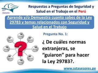 Respuestas a Preguntas de Seguridad y
Salud en el Trabajo en el Perú

Aprende y/o Demuestra cuanto sabes de la Ley
29783 y temas relacionados con Seguridad y
Salud en el Trabajo
Pregunta No. 1:

¿ De cuáles normas
extranjeras, se
“guiaron” para hacer
la Ley 29783?.
www.sstasesores.pe

 