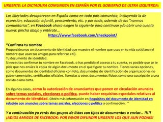 URGENTE: LA DICTADURA COMUNISTA EN ESPAÑA POR EL GOBIERNO DE ULTRA IZQUIERDA:
Las libertades desaparecen en España como en todo país comunista, incluyendo la de
expresión, educación infantil, pensamiento, etc. y por ende, además de las “normas
comunitarias”, en Facebook ahora exigen lo siguiente para continuar y/o abrir una cuenta
nueva: pincha abajo y entérate…
https://www.facebook.com/checkpoint/
“Confirma tu nombre
Proporciónanos un documento de identidad que muestre el nombre que usas en tu vida cotidiana (el
nombre que usan tus amigos para referirse a ti).
Tu documento de identidad.
Si necesitas confirmar tu nombre en Facebook, o has perdido el acceso a tu cuenta, es posible que se te
pida que nos envíes la copia de algún documento en el que figure tu nombre. Tienes varias opciones,
como documentos de identidad oficiales con foto, documentos de identificación de organizaciones no
gubernamentales, certificados oficiales, licencias u otros documentos físicos como una suscripción a una
revista o una carta.
En algunos casos, como la autorización de anunciantes que ponen en circulación anuncios
sobre temas sociales, elecciones o política, puede haber requisitos especiales relativos al
documento de identidad. Obtén más información en Requisitos del documento de identidad en
relación con anuncios sobre temas sociales, elecciones o política a continuación. “
Y a continuación ya verás dos grupos de listas con tipos de documentos a enviar… !!!!!
¡ADIOS AMIGOS DE FACEBOOK: POR FAVOR DIFUNDIR URGENTE LOS QUE AUN PODAIS!
 