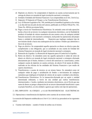 www.jmbauditores.com 
d) Depósito en efectivo: Se comprenderá el depósito en cuenta exclusivamente por la entrega de dinero en moneda de legal circulación nacional o extranjera. 
e) Entidad o Entidades del Sistema Financiero: Las comprendidas en el Art, 2 de la Ley. 
f) Impuesto: El Impuesto al Cheque y a las Transferencias Electrónicas. 
g) Ley: El Decreto Legislativo No. 764, emitido por la Asamblea Legislativa a los treinta y un días del mes de julio de dos mil catorce, publicado en el Diario Oficial No. 142, Tomo No. 404 de esa misma fecha. 
h) Pagos a través de Transferencias Electrónicas: Se entiende como tal toda operación hecha a favor de un tercero vía cualquier mecanismo electrónico, con la finalidad de producir el traslado de valores monetarios de una cuenta a otra, de cualquier entidad bancaria nacional a otra nacional o extranjera, incluyendo las operaciones del propio banco o entidad de intermediación financiera que implique cualquier tipo de movimiento desde o hacia una cualesquiera de las cuentas o fondos que administre a favor de un tercero. 
i) Pago en efectivo: Se comprenderá aquella operación en dinero en efectivo para dar cumplimiento a una obligación, que es acreditado en una cuenta de Entidad del Sistema Financiero en moneda de legal circulación nacional o extranjera. 
j) Retención de Liquidez: La Retención de Impuesto para el Control de la Liquidez. 
k) Retiro de efectivo: Se entenderá como tal, aquella operación ti orden de retiro de dinero en efectivo en moneda de legal circulación nacional o extranjera efectuada directamente por el titular, titulares o a través del autorizan te o autorizantes, contra cualquier cuenta de depósito en cuenta corriente, de ahorro O de tarjeta de débito, realizado en las oficinas de las entidades del Sistema Financiero o por medio de cajeros electrónicos. 
l) Transferencias a cuenta de terceros en un mismo banco: Se entenderá como tal cualquier orden de pago o acreditación de fondos o movimientos de cualquier naturaleza que impliquen el traslado de valores de un sujeto o entidad a otra distinta. 
m) Transferencias Electrónicas: Es la transacción efectuada por un sujeto o entidad denominada ordenante, a través de una entidad que realiza transferencias internacionales o locales, mediante movimientos electrónicos, con el fin de que una suma de dinero se ponga a disposición de un tercero denominado beneficiario o para su propio beneficio, en otra entidad o agencia que realice este tipo de operaciones. 
2.- DEL IMPUESTO AL CHEQUE y A LAS TRANSFERENCIAS ELECTRÓNICAS 
2,1. Operaciones o transferencias de depósitos entre cuentas de un mismo titular 
La exención del Impuesto establecida en el Art 4. Lit. i) de la Ley procederá en los siguientes casos: 
a. Cuentas individuales: cuando el titular de ambas sea el mismo.  