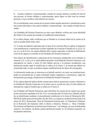 www.jmbauditores.com 
b, Cuentas solidarias o mancomunadas: cuando las cuentas abiertas a nombre de más de una persona, en forma solidaria o mancomunada, quien figure en ellas sean las mismas personas a cuyos nombres están abiertas las cuentas. 
No se considerarán como cuentas de un mismo titular aquella operación o transferencia entre una cuenta individual y una cuenta solidaria o mancomunada, aun cuando el titular éste en ambas. 
Las Entidades del Sistema Financiero en estos casos deberán verificar que exista identidad del titular en las cuentas de acuerdo a lo establecido anteriormente. 
Si se utiliza cheque, debe verificarse que su librador es el mismo titular de la cuenta en la cual se acredita dicho título valor. 
2.2. Cuentas de depósito especiales para el goce de la exención Para no aplicar el Impuesto a las transferencias u operaciones exentas reguladas en el artículo 4 literales d), e), f), k), 1), m), n) y o) de la Ley, los sujetos deberán abrir cuentas especiales o solicitar la habilitación como tal de alguna ya existente en las Entidades del Sistema Financiero. 
Para efectos de identificación y aplicación de las exenciones establecidas en los literales e) numeral 5, f), 1), m) y n), el sujeto deberá presentar a la Entidad del Sistema Financiero, con anticipación no menor a cinco (5) días hábiles previos a la primera acreditación, una declaración jurada según el modelo que se indica en el Anexo 1, la misma que deberá ser actualizada cada vez que se produzca alguna modificación de los datos allí consignados. 
La declaración jurada que se menciona en el párrafo anterior, así como sus actualizaciones, podrá ser presentada por el sujeto utilizando medios magnéticos o electrónicos, según las herramientas que ponga a disposición la Entidad del Sistema Financiero. 
Si los sujetos dejan de utilizar dichas cuentas para realizar operaciones exentas, informará a la Entidad del Sistema Financiero en un plazo que no exceda de cinco (5) días hábiles de anticipación, según el modelo que se indica en el Anexo 2. 
Las Entidades del Sistema Financiero, para identificar las cuentas de los sujetos que gozan de las exenciones reguladas en el Art, 4 Lit. e) numerales del I al 4 de la Ley, deberán utilizar las ya identificadas mediante el procedimiento establecido en la Guía de Orientación DG- 002/20 de fecha quince de diciembre del año 201l y su respectiva modificación de fecha 5 de marzo de 2012, denominada "Guía de Orientación General para el Tratamiento Tributario de la Retención del Impuesto sobre la Renta a Intereses, Premios y Otras Utilidades Provenientes de Depósitos en Instituciones Financieras "; sin embargo, en caso de duda podrá requerir a los titulares de dichas cuentas declaración jurada en los términos expuestos en los párrafos anteriores.  