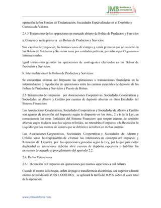 www.jmbauditores.com 
operación de los Fondos de Titularización, Sociedades Especializadas en el Depósito y Custodia de Valores. 
2.4.3 Tratamiento de las operaciones en mercado abierto dc Bolsas dc Productos y Servicios 
a. Compra y venta primaria en Bolsas de Productos y Servicios: 
Son exentas del Impuesto, las transacciones de compra y venta primaria que se realicen en las Bolsas de Productos y Servicios tanto por entidades públicas, privadas o por Organismos Internacionales. 
Igual tratamiento gozarán las operaciones de contingentes efectuadas en las Bolsas de Productos y Servicios. 
b. Intermediación en la Bolsas de Productos y Servicios: 
Se encuentran exentas del Impuesto las operaciones o transacciones financieras en la intermediación y liquidación de operaciones entre las cuentas especiales de depósito de las Bolsas de Productos y Servicios y Puesto de Bolsas. 
2.5 Tratamiento del impuesto por Asociaciones Cooperativas, Sociedades Cooperativas y Sociedades de Ahorro y Crédito por cuentas dc depósito abiertas en otras Entidades del Sistema Financiero. 
Las Asociaciones Cooperativas, Sociedades Cooperativas y Sociedades de Ahorro y Crédito son agentes de retención del Impuesto según lo dispuesto en los Arts., 2 y 6 de la Ley, en consecuencia las otras Entidades del Sistema Financiero que tengan cuentas de depósito abiertas cuyos titulares sean los sujetos referidos, no retendrán el Impuesto o la Retención de Liquidez por los montos de valores que se debiten o acrediten en dichas cuentas. 
Las Asociaciones Cooperativas, Sociedades Cooperativas y Sociedades de Ahorro y Crédito serán las responsables de efectuar las retenciones en concepto del Impuesto y Retención de Liquidez por las operaciones gravadas según la Ley, por lo que para evitar duplicidad en retenciones deberán abrir cuentas de depósito especiales o habilitar las existentes de acuerdo al procedimiento del apartado 2.2. 
2.6. De las Retenciones 
2.6.1. Retención del Impuesto en operaciones por montos superiores a mil dólares 
Cuando el monto del cheque, orden de pago o transferencia electrónica, sea superior a limite exento de mil dólares (US$ I, OOO.OO), se aplicará la tarifa del 0.25% sobre el valor total de la operación. 
 