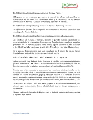 www.jmbauditores.com 
2.6.2. Retención del Impuesto en operaciones dc Bolsa de Valores 
El Impuesto por las operaciones gravadas en el mercado de valores, será retenido a los inversionistas por las Casas de Corredores de Bolsa y a los emisores por la Sociedad Especializada en Depósito y Custodia de Valores (Depositaria de Valores). 
2.6.3. Retención del Impuesto en operaciones de Bolsa de Productos y Servicios 
Las operaciones gravadas con el Impuesto en el mercado de productos y servicios, será retenido por los Puestos de Bolsa. 
2.6.4. Retención del Impuesto en las operaciones de desembolsos y financiamientos 
Las Entidades del Sistema Financiero, durante el periodo mensual acumularán las operaciones diarias de desembolsos de préstamos o financiamientos, por cliente y destino, gravándose con el Impuesto, aquellas sumas cuando superen los límites exentos fijados en el Art. 4 Lit. h) de la Ley, aplicando la tarifa del 0.25% sobre el valor total del desembolso 
En el caso de financiamientos, que sean cancelados en el mismo día en que fueron desembolsados, aplicarán las mismas reglas del párrafo anterior. 
3.- RETENCIÓN DE IMPUESTO PARA CONTROL DE LA LIQUIDEZ 
La base imponible para el cálculo de la Retención de Liquidez en operaciones individuales que sean superiores a US$ 5,000.00, se determinará deduciendo dicho monto al valor del depósito, pago o retiro en efectivo, a este resultado se le aplicará la tasa del 0.25%. 
Durante un período mensual, se acumularán las operaciones diarias, afectadas en las diferentes cuentas del titular en una misma Entidad del Sistema Financiero, para tal efecto se sumarán los valores de depósitos, pagos y retiros en efectivo; si la sumatoria de dichos valores acumulados en cualquier día del mes exceden de US$ 5,000.00, se gravará el valor de cualquier operación o transacción que exceda de dicho monto, aplicando la tasa del 0.25%. 
Las Entidades del Sistema Financiero, podrán proponer a la Administración Tributaria, una alternativa para su autorización distinta a la del párrafo anterior; siempre que garantice el interés fiscal. 
El sujeto pasivo de la Retención de Liquidez, será el titular de la cuenta, en la que se realice el depósito, pago o retiro. 
 