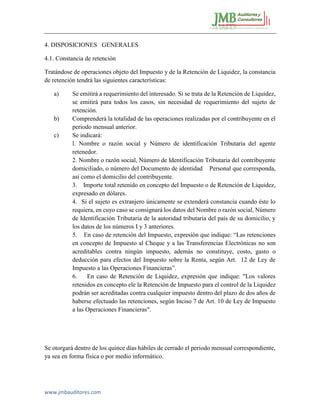 www.jmbauditores.com 
4. DISPOSICIONES GENERALES 
4.1. Constancia de retención 
Tratándose de operaciones objeto del Impuesto y de la Retención de Liquidez, la constancia de retención tendrá las siguientes características: 
a) Se emitirá a requerimiento del interesado. Si se trata de la Retención de Liquidez, se emitirá para todos los casos, sin necesidad de requerimiento del sujeto de retención. 
b) Comprenderá la totalidad de las operaciones realizadas por el contribuyente en el periodo mensual anterior. 
c) Se indicará: 
l. Nombre o razón social y Número de identificación Tributaria del agente retenedor. 
2. Nombre o razón social, Número de Identificación Tributaria del contribuyente domiciliado, o número del Documento de identidad Personal que corresponda, así como el domicilio del contribuyente. 
3. Importe total retenido en concepto del Impuesto o de Retención de Liquidez, expresado en dólares. 
4. Si el sujeto es extranjero únicamente se extenderá constancia cuando éste lo requiera, en cuyo caso se consignará los datos del Nombre o razón social, Número de Identificación Tributaria de la autoridad tributaria del país de su domicilio, y los datos de los números I y 3 anteriores. 
5. En caso de retención del Impuesto, expresión que indique: “Las retenciones en concepto de Impuesto al Cheque y a las Transferencias Electrónicas no son acreditables contra ningún impuesto, además no constituye, costo, gasto o deducción para efectos del Impuesto sobre la Renta, según Art. 12 de Ley de Impuesto a las Operaciones Financieras”. 
6. En caso de Retención de Liquidez, expresión que indique: "Los valores retenidos en concepto ele la Retención de Impuesto para el control de la Liquidez podrán ser acreditadas contra cualquier impuesto dentro del plazo de dos años de haberse efectuado las retenciones, según Inciso 7 de Art. 10 de Ley de Impuesto a las Operaciones Financieras". 
Se otorgará dentro de los quince días hábiles de cerrado el periodo mensual correspondiente, ya sea en forma física o por medio informático. 
 