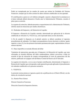 www.jmbauditores.com 
Podrá ser reemplazada por los estados de cuenta que emitan las Entidades del Sistema Financiero, siempre que en ellos consten los datos mínimos establecidos en este apartado. 
El contribuyente a quien no se le hubiera entregado o puesto a disposición la constancia en el plazo indicado deberá denunciar el hecho ante la Administración Tributaria, vencido el plazo para su emisión. 
Los agentes de retención, deberán presentar a requerimiento de la Administración Tributaria, informe anual de retenciones por medíos electrónicos. 
4.2. Redondeo del Impuesto y de Retención de Liquidez 
El Impuesto o Retención de Liquidez retenido, determinado por aplicación de la alícuota establecida en Artículos 8 y 10 de la Ley, será expresado hasta con dos decimales. 
A fin de cumplir lo dispuesto en el párrafo anterior se deberá considerar el siguiente procedimiento de redondeo: Si el dígito correspondiente al tercer decimal es inferior, igualo superior a cinco (5), los dos primeros decimales permanecerán igual, suprimiéndose al tercer número decimal. 
4.3. Base imponible en moneda diferente del dólar 
Tratándose de operaciones gravadas por el Impuesto o la Retención de Liquidez, que sean efectuadas en moneda diferente del dólar estadounidense, deberá convertirse a dólar de acuerdo al tipo de cotización de compra correspondiente al cierre de operaciones del día anterior, publicado en la página web del Banco Central de Reserva de El Salvador. 
Los agentes de retención, o en su caso el propio contribuyente, determinarán el Impuesto o Retención de Liquidez que corresponda a cada operación gravada aplicando el procedimiento ele redondeo establecido en la presente normativa. 
5.- VIGENCIA. 
La presente norma entrara en vigencia a partir de su publicación en el Diario Oficial y en dos diarios de circulación nacional. 
Lic. Ramón Pérez Gómez 
Director General en Funciones 
Dirección General de Impuestos Internos. 
 