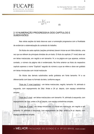 9
w
p
z
x
n
≅
−
∑
+
3 1
(2)
2.10 NUMERAÇÃO PROGRESSIVA DOS CAPÍTULOS E
SUBDIVISÕES
Nas várias seções do texto deve-se usar a numeração progressiva com a finalidade
de evidenciar a sistematização do conteúdo do trabalho.
Os títulos de cada capítulo (seções primárias) devem iniciar-se em folha distinta, uma
vez que se referem às principais divisões de um texto. O título do capítulo (1º nível) deve ser
em letras maiúsculas, em negrito e em tamanho 14, e na página em que aparece, embora
contado, o número da página não é evidenciado. Na linha anterior ao título do respectivo
capítulo aparece o nome “Capítulo” seguido do número a que se refere e deve ser grafado
em letras minúsculas com inicial maiúscula
Os títulos das demais subdivisões serão grafados em fonte tamanho 14 e se
diferenciarão com base no formato da letra, conforme segue:
Título de 1º nível (capítulo) - em letras maiúsculas, negrito, tamanho 14, alinhado à
esquerda, com espaçamento de 24pt. Antes e 24 pt. depois, com espaço entrelinhas
simples.
Título de 2º nível - em letras maiúsculas e em tamanho 14, alinhado à esquerda, com
espaçamento de 24pt. antes e 24 pt. depois, com espaço entrelinhas simples.
Título de 3º nível - em letras minúsculas e a inicial em maiúscula, em negrito e em
tamanho 14, alinhado à esquerda, com espaçamento de 24pt. antes e 24 pt. depois, com
espaço entrelinhas simples.
 