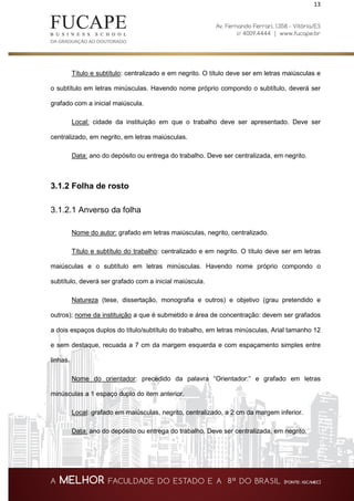 13
Título e subtítulo: centralizado e em negrito. O título deve ser em letras maiúsculas e
o subtítulo em letras minúsculas. Havendo nome próprio compondo o subtítulo, deverá ser
grafado com a inicial maiúscula.
Local: cidade da instituição em que o trabalho deve ser apresentado. Deve ser
centralizado, em negrito, em letras maiúsculas.
Data: ano do depósito ou entrega do trabalho. Deve ser centralizada, em negrito.
3.1.2 Folha de rosto
3.1.2.1 Anverso da folha
Nome do autor: grafado em letras maiúsculas, negrito, centralizado.
Título e subtítulo do trabalho: centralizado e em negrito. O título deve ser em letras
maiúsculas e o subtítulo em letras minúsculas. Havendo nome próprio compondo o
subtítulo, deverá ser grafado com a inicial maiúscula.
Natureza (tese, dissertação, monografia e outros) e objetivo (grau pretendido e
outros); nome da instituição a que é submetido e área de concentração: devem ser grafados
a dois espaços duplos do título/subtítulo do trabalho, em letras minúsculas, Arial tamanho 12
e sem destaque, recuada a 7 cm da margem esquerda e com espaçamento simples entre
linhas.
Nome do orientador: precedido da palavra “Orientador:” e grafado em letras
minúsculas a 1 espaço duplo do item anterior.
Local: grafado em maiúsculas, negrito, centralizado, a 2 cm da margem inferior.
Data: ano do depósito ou entrega do trabalho. Deve ser centralizada, em negrito.
 