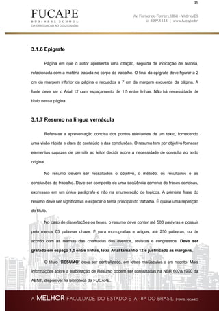 15
3.1.6 Epígrafe
Página em que o autor apresenta uma citação, seguida de indicação de autoria,
relacionada com a matéria tratada no corpo do trabalho. O final da epígrafe deve figurar a 2
cm da margem inferior da página e recuados a 7 cm da margem esquerda da página. A
fonte deve ser o Arial 12 com espaçamento de 1,5 entre linhas. Não há necessidade de
título nessa página.
3.1.7 Resumo na língua vernácula
Refere-se a apresentação concisa dos pontos relevantes de um texto, fornecendo
uma visão rápida e clara do conteúdo e das conclusões. O resumo tem por objetivo fornecer
elementos capazes de permitir ao leitor decidir sobre a necessidade de consulta ao texto
original.
No resumo devem ser ressaltados o objetivo, o método, os resultados e as
conclusões do trabalho. Deve ser composto de uma seqüência corrente de frases concisas,
expressas em um único parágrafo e não na enumeração de tópicos. A primeira frase do
resumo deve ser significativa e explicar o tema principal do trabalho. É quase uma repetição
do título.
No caso de dissertações ou teses, o resumo deve conter até 500 palavras e possuir
pelo menos 03 palavras chave. E para monografias e artigos, até 250 palavras, ou de
acordo com as normas das chamadas dos eventos, revistas e congressos. Deve ser
grafado em espaço 1,5 entre linhas, letra Arial tamanho 12 e justificado às margens.
O título “RESUMO” deve ser centralizado, em letras maiúsculas e em negrito. Mais
informações sobre a elaboração de Resumo podem ser consultadas na NBR 6028/1990 da
ABNT, disponível na biblioteca da FUCAPE.
 