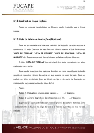 16
3.1.8 Abstract na língua inglesa
Possui as mesmas características do Resumo, porém traduzido para a língua
inglesa.
3.1.9 Lista de tabelas e ilustrações (Opcional)
Deve ser apresentada uma lista para cada tipo de ilustração na ordem em que é
apresentada no texto, (somente se você tiver um número superior a 5 de itens) como:
“LISTA DE TABELAS”, “LISTA DE FIGURAS”, “LISTA DE GRÁFICOS”, “LISTA DE
QUADROS” etc. Sugere-se que cada tipo de lista seja grafado em páginas diferentes.
O título “LISTA DE TABELAS” (ou outro tipo) deve estar centralizado, em letras
maiúsculas e em negrito.
Deve constar o nome do tipo, o número de ordem e o nome específico da ilustração
seguido do respectivo número da página em que aparece no corpo do texto. Deve ser
grafado em letras minúsculas (com as iniciais do tipo e do nome da ilustração em
maiúsculas) e com espaçamento entre linhas de 1,5.
Assim:
Tabela 1 - Produção de celulose, papel e pastas ... ..nº da página
Tabela 2 - Aumento da produção de celulose nos anos 90... ...nº da página
Sugere-se que sejam elaborados com recursos próprios dos editores de textos, como
o cadastramento da legenda no corpo do texto e a inserção automática da lista no local
indicado.
 