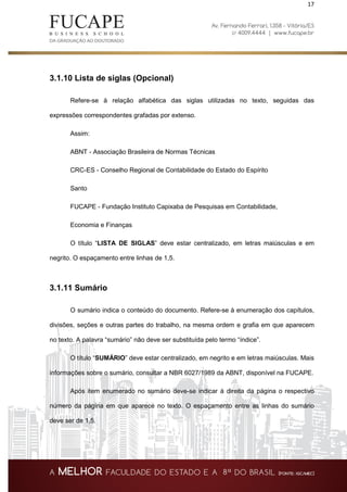 17
3.1.10 Lista de siglas (Opcional)
Refere-se à relação alfabética das siglas utilizadas no texto, seguidas das
expressões correspondentes grafadas por extenso.
Assim:
ABNT - Associação Brasileira de Normas Técnicas
CRC-ES - Conselho Regional de Contabilidade do Estado do Espírito
Santo
FUCAPE - Fundação Instituto Capixaba de Pesquisas em Contabilidade,
Economia e Finanças
O título “LISTA DE SIGLAS” deve estar centralizado, em letras maiúsculas e em
negrito. O espaçamento entre linhas de 1,5.
3.1.11 Sumário
O sumário indica o conteúdo do documento. Refere-se à enumeração dos capítulos,
divisões, seções e outras partes do trabalho, na mesma ordem e grafia em que aparecem
no texto. A palavra “sumário” não deve ser substituída pelo termo “índice”.
O título “SUMÁRIO” deve estar centralizado, em negrito e em letras maiúsculas. Mais
informações sobre o sumário, consultar a NBR 6027/1989 da ABNT, disponível na FUCAPE.
Após item enumerado no sumário deve-se indicar à direita da página o respectivo
número da página em que aparece no texto. O espaçamento entre as linhas do sumário
deve ser de 1,5.
 