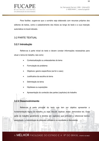 18
Para facilitar, sugere-se que o sumário seja elaborado com recursos próprios dos
editores de textos, como o cadastramento dos títulos ao longo do texto e a sua inserção
automática no local indicado.
3.2 PARTE TEXTUAL
3.2.1 Introdução
Refere-se à parte inicial do texto e devem constar informações necessárias para
situar o tema do trabalho, tais como:
• Contextualização ou antecedentes do tema
• Formulação do problema
• Objetivos: geral e específicos (se for o caso)
• Justificativa da escolha do tema
• Delimitação do tema
• Hipóteses ou suposições
• Apresentação do conteúdo das partes (capítulos) do trabalho
3.2.2 Desenvolvimento
Refere-se à parte principal do texto que tem por objetivo apresentar a
fundamentação lógica do trabalho, ou seja, discutir, explicar, testar, demonstrar etc. Essa
parte do trabalho geralmente é dividida em capítulos que enfocam o referencial teórico
pesquisado, a metodologia de pesquisa utilizada e os resultados e discussões.
 