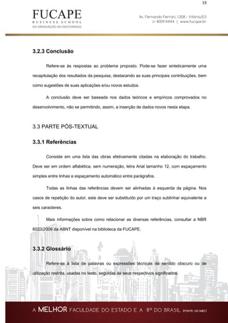 19
3.2.3 Conclusão
Refere-se às respostas ao problema proposto. Pode-se fazer sinteticamente uma
recapitulação dos resultados da pesquisa, destacando as suas principais contribuições, bem
como sugestões de suas aplicações e/ou novos estudos.
A conclusão deve ser baseada nos dados teóricos e empíricos comprovados no
desenvolvimento, não se permitindo, assim, a inserção de dados novos nesta etapa.
3.3 PARTE PÓS-TEXTUAL
3.3.1 Referências
Consiste em uma lista das obras efetivamente citadas na elaboração do trabalho.
Deve ser em ordem alfabética, sem numeração, letra Arial tamanho 12, com espaçamento
simples entre linhas e espaçamento automático entre parágrafos.
Todas as linhas das referências devem ser alinhadas à esquerda da página. Nos
casos de repetição do autor, este deve ser substituído por um traço sublinhar equivalente a
seis caracteres.
Mais informações sobre como relacionar as diversas referências, consultar a NBR
6023/2006 da ABNT disponível na biblioteca da FUCAPE.
3.3.2 Glossário
Refere-se à lista de palavras ou expressões técnicas de sentido obscuro ou de
utilização restrita, usadas no texto, seguidas de seus respectivos significados.
 
