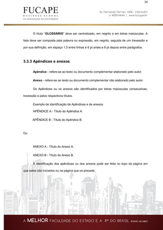 20
O título “GLOSSÁRIO” deve ser centralizado, em negrito e em letras maiúsculas. A
lista deve ser composta pela palavra ou expressão, em negrito, seguida de um travessão e
por sua definição, em espaço 1,5 entre linhas e 6 pt antes e 6 pt depois entre parágrafos.
3.3.3 Apêndices e anexos
Apêndice - refere-se ao texto ou documento complementar elaborado pelo autor.
Anexo - refere-se ao texto ou documento complementar não elaborado pelo autor.
Os Apêndices ou os anexos são identificados por letras maiúsculas consecutivas,
travessão e pelos respectivos títulos.
Exemplo de identificação de Apêndices e de anexos:
APÊNDICE A - Título do Apêndice A.
APÊNDICE B - Título do Apêndice B.
Ou
ANEXO A - Título do Anexo A.
ANEXO B - Título do Anexo B.
A identificação dos apêndices ou dos anexos pode ser feita no topo da página em
que estes são iniciados ou na página que os precede.
 