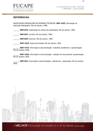 21
REFERÊNCIAS
ASSOCIAÇÃO BRASILEIRA DE NORMAS TÉCNICAS. NBR 10522: abreviação na
descrição bibliográfica. Rio de Janeiro, 1988.
______. NBR 6034: preparação de índices de publicações. Rio de Janeiro, 1989.
______. NBR 6027: sumário. Rio de Janeiro, 1989.
______. NBR 6028: resumos. Rio de Janeiro, 1990.
______. NBR 12225: títulos de lombada. Rio de Janeiro, 1992.
______. NBR 14724: informação e documentação - trabalhos acadêmicos –apresentação.
Rio de Janeiro, 2002.
______. NBR 10520: informação e documentação - citações em documentos: apresentação.
Rio de Janeiro, 2002.
______. NBR 6023: informação e documentação - referências – elaboração. Rio de Janeiro,
2002.
 