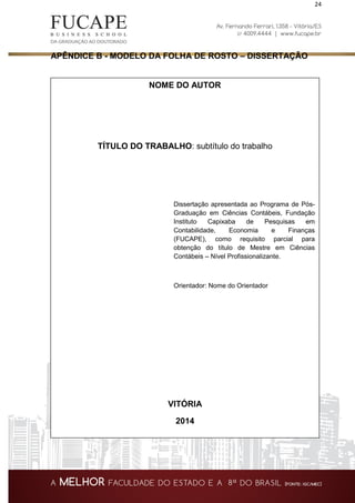 24
APÊNDICE B - MODELO DA FOLHA DE ROSTO – DISSERTAÇÃO
NOME DO AUTOR
TÍTULO DO TRABALHO: subtítulo do trabalho
Dissertação apresentada ao Programa de Pós-
Graduação em Ciências Contábeis, Fundação
Instituto Capixaba de Pesquisas em
Contabilidade, Economia e Finanças
(FUCAPE), como requisito parcial para
obtenção do título de Mestre em Ciências
Contábeis – Nível Profissionalizante.
Orientador: Nome do Orientador
VITÓRIA
2014
 