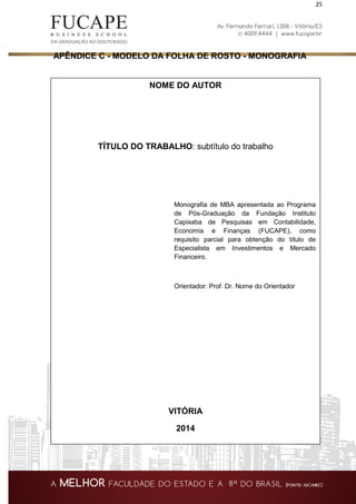 25
APÊNDICE C - MODELO DA FOLHA DE ROSTO - MONOGRAFIA
NOME DO AUTOR
TÍTULO DO TRABALHO: subtítulo do trabalho
Monografia de MBA apresentada ao Programa
de Pós-Graduação da Fundação Instituto
Capixaba de Pesquisas em Contabilidade,
Economia e Finanças (FUCAPE), como
requisito parcial para obtenção do título de
Especialista em Investimentos e Mercado
Financeiro.
Orientador: Prof. Dr. Nome do Orientador
VITÓRIA
2014
 